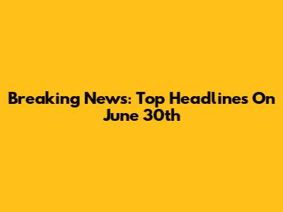 Breaking News: Top Headlines On June 30th