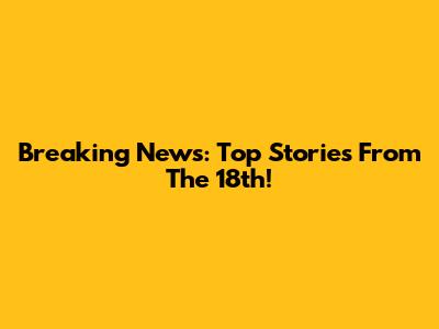 Breaking News: Top Stories From The 18th!