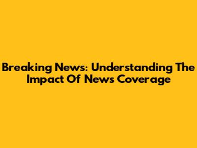Breaking News: Understanding The Impact Of News Coverage