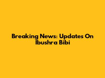 Breaking News: Updates On Ibushra Bibi
