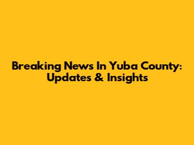 Breaking News In Yuba County: Updates & Insights