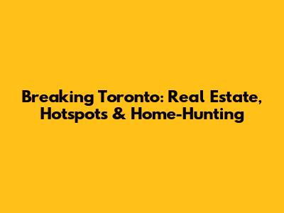Breaking Toronto: Real Estate, Hotspots & Home-Hunting