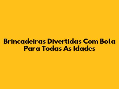 Brincadeiras Divertidas Com Bola Para Todas As Idades