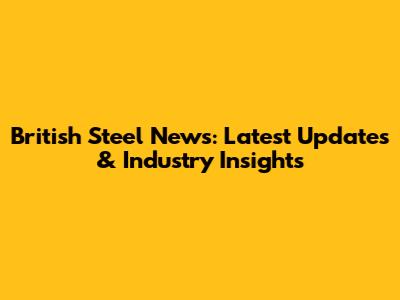 British Steel News: Latest Updates & Industry Insights