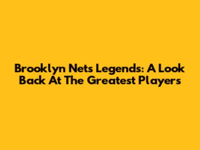 Brooklyn Nets Legends: A Look Back At The Greatest Players