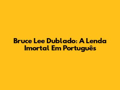 Bruce Lee Dublado: A Lenda Imortal Em Português