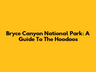 Bryce Canyon National Park: A Guide To The Hoodoos
