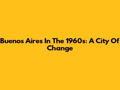 Buenos Aires In The 1960s: A City Of Change