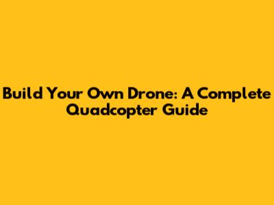 Build Your Own Drone: A Complete Quadcopter Guide