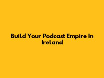 Build Your Podcast Empire In Ireland