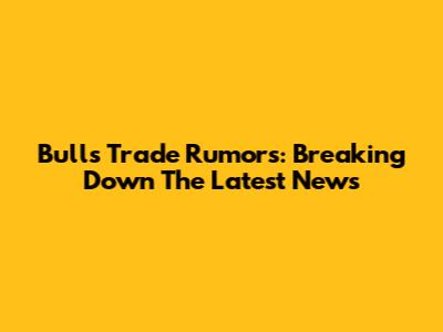 Bulls Trade Rumors: Breaking Down The Latest News