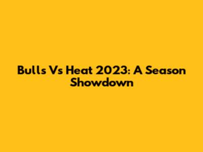 Bulls Vs Heat 2023: A Season Showdown