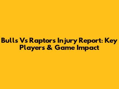 Bulls Vs Raptors Injury Report: Key Players & Game Impact