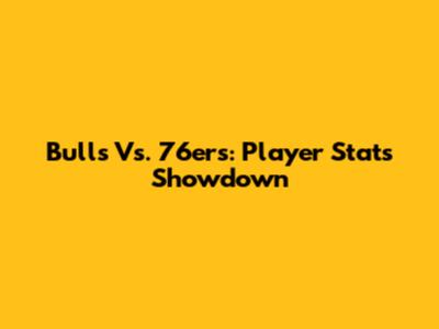Bulls Vs. 76ers: Player Stats Showdown