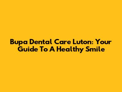 Bupa Dental Care Luton: Your Guide To A Healthy Smile