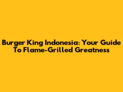 Burger King Indonesia: Your Guide To Flame-Grilled Greatness