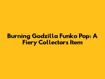 Burning Godzilla Funko Pop: A Fiery Collector's Item
