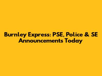 Burnley Express: PSE, Police & SE Announcements Today