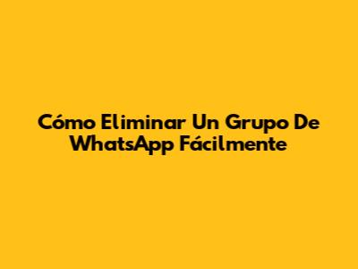 Cómo Eliminar Un Grupo De WhatsApp Fácilmente