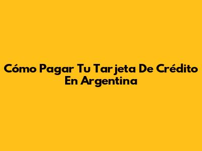 Cómo Pagar Tu Tarjeta De Crédito En Argentina