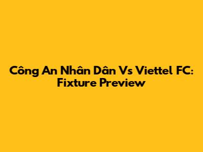 Công An Nhân Dân Vs Viettel FC: Fixture Preview