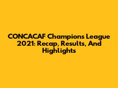CONCACAF Champions League 2021: Recap, Results, And Highlights