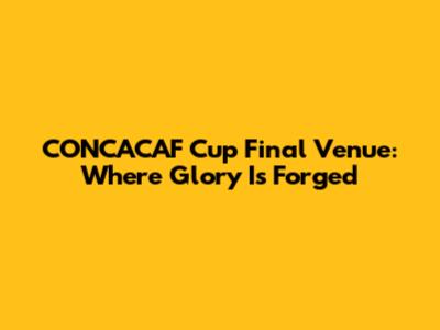 CONCACAF Cup Final Venue: Where Glory Is Forged