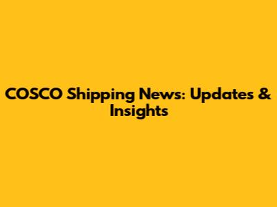 COSCO Shipping News: Updates & Insights