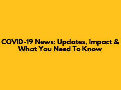 COVID-19 News: Updates, Impact & What You Need To Know