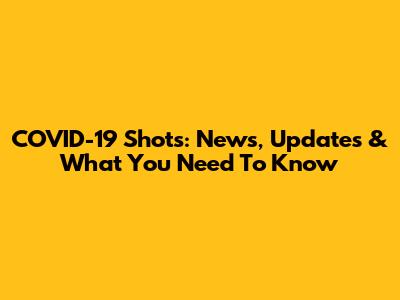 COVID-19 Shots: News, Updates & What You Need To Know