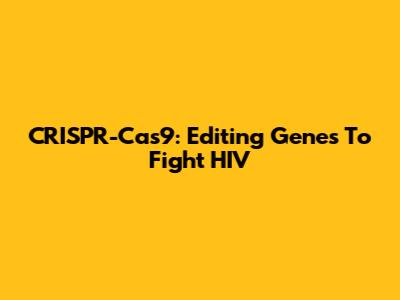 CRISPR-Cas9: Editing Genes To Fight HIV