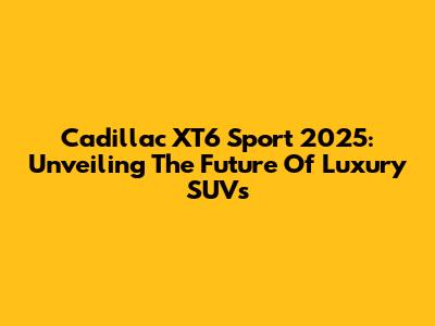 Cadillac XT6 Sport 2025: Unveiling The Future Of Luxury SUVs