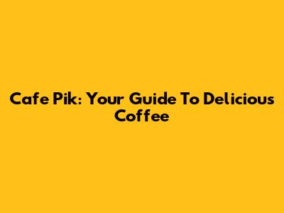 Cafe Pik: Your Guide To Delicious Coffee