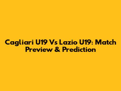 Cagliari U19 Vs Lazio U19: Match Preview & Prediction