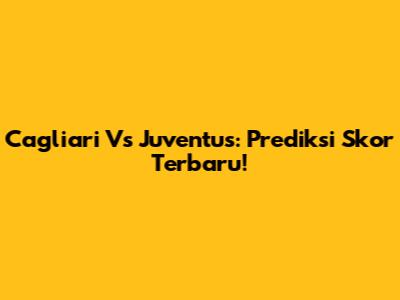 Cagliari Vs Juventus: Prediksi Skor Terbaru!