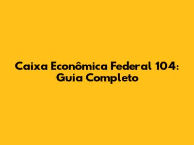 Caixa Econômica Federal 104: Guia Completo