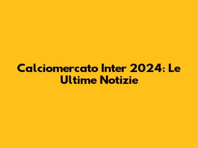 Calciomercato Inter 2024: Le Ultime Notizie