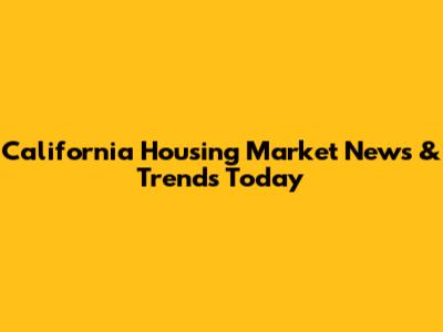 California Housing Market News & Trends Today