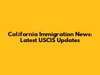 California Immigration News: Latest USCIS Updates