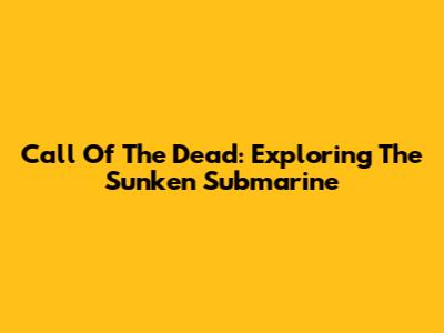 Call Of The Dead: Exploring The Sunken Submarine