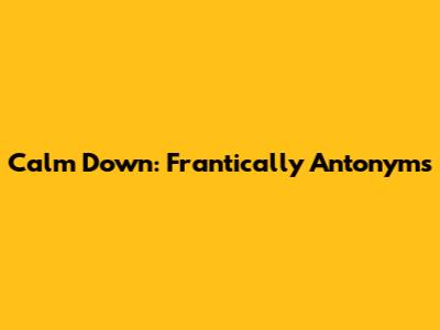 Calm Down: Frantically Antonyms