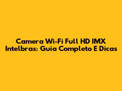 Camera Wi-Fi Full HD IMX Intelbras: Guia Completo E Dicas
