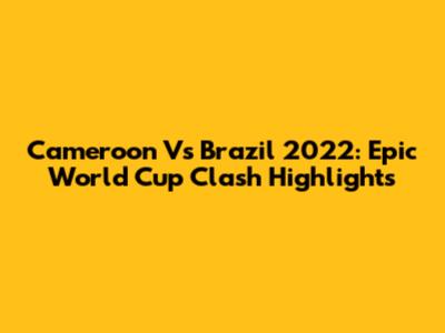Cameroon Vs Brazil 2022: Epic World Cup Clash Highlights