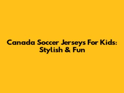 Canada Soccer Jerseys For Kids: Stylish & Fun