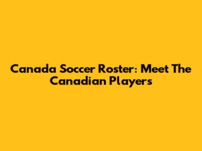 Canada Soccer Roster: Meet The Canadian Players