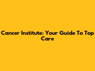 Cancer Institute: Your Guide To Top Care