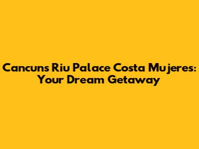Cancun's Riu Palace Costa Mujeres: Your Dream Getaway