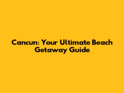 Cancun: Your Ultimate Beach Getaway Guide