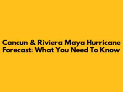 Cancun & Riviera Maya Hurricane Forecast: What You Need To Know