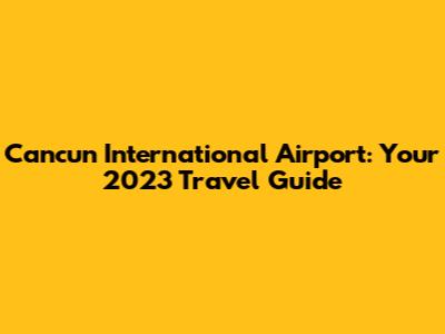 Cancun International Airport: Your 2023 Travel Guide